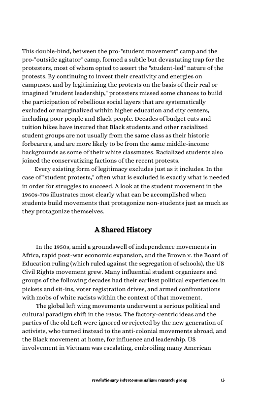 ‘This double-bind, between the pro-’student movement® camp and the pro-"outside agitator” camp, formed a suble but devastating trap for the protesters, most of whom opted to assert the "student-led" nature of the protests. By continuing to invest their creativity and energies on campuses, and by legit i the protests on the basis of their real or imagined "student leadership," protesters missed some chances to build the participation of rebellious social layers that are systematically excluded or marginalized within higher education and city centers, including poor people and Black people. Decades of budget cuts and tuition hikes have insured that Black students and other racialized student groups are not usually Fom the same class a their bistor forbearers, and are more likely to be from the same mi backgrounds as some of their white classmates. Racialized students also joined the conservatizing factions of the recent protests.  Every existing form of legitimacy excludes just as it includes. In the case of *student protests,” often what is excluded is exactly what is needed in order for struggles to succeed. A look at the student movement in the 19605-70s illustrates most clearly what can be accomplished when students build movements that protagonize non-students just as much as they protagonize themselves.  A Shared History  In the 19508, amid a groundswell of independence movements in Africa, rapid post-war economic expansion, and the Brown v. the Board of ‘Education ruling (which ruled against the segregation of schools), the US Civil Rights movement grew. Many influential student organizers and ‘groups of the following decades had their earliest political experiences in pickets and sit-ins, voter registration drives, and armed confrontations  with mobs of white racists within the context of that movement.  ‘The global left wing movements underwent a serious political and cultural paradigm shift in the 1960s. The factory-centric ideas and the parties of the old Left were ignored or rejected by the new generation of activists, who turned instead to the anti-colonial movements abroad, and the Black movement at home, for influence and leadership. US involvement in Vietnam was escalating, embroiling many American  LR ——— w 